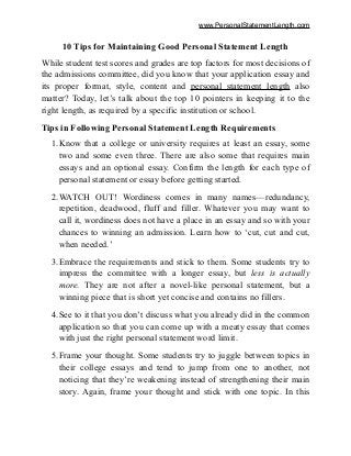 www.PersonalStatementLength.com
10 Tips for Maintaining Good Personal Statement Length
While student test scores and grades are top factors for most decisions of
the admissions committee, did you know that your application essay and
its proper format, style, content and personal statement length also
matter? Today, let’s talk about the top 10 pointers in keeping it to the
right length, as required by a specific institution or school.
Tips in Following Personal Statement Length Requirements
1.Know that a college or university requires at least an essay, some
two and some even three. There are also some that requires main
essays and an optional essay. Confirm the length for each type of
personal statement or essay before getting started.
2.WATCH OUT! Wordiness comes in many names—redundancy,
repetition, deadwood, fluff and filler. Whatever you may want to
call it, wordiness does not have a place in an essay and so with your
chances to winning an admission. Learn how to ‘cut, cut and cut,
when needed.’
3.Embrace the requirements and stick to them. Some students try to
impress the committee with a longer essay, but less is actually
more. They are not after a novel-like personal statement, but a
winning piece that is short yet concise and contains no fillers.
4.See to it that you don’t discuss what you already did in the common
application so that you can come up with a meaty essay that comes
with just the right personal statement word limit.
5.Frame your thought. Some students try to juggle between topics in
their college essays and tend to jump from one to another, not
noticing that they’re weakening instead of strengthening their main
story. Again, frame your thought and stick with one topic. In this
 