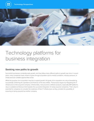 Technology Perspectives
Technology platforms for
business integration
Seeking new paths to growth
Successful businesses constantly seek growth, and they follow many different paths to growth over time. In recent
years, many companies have chosen to grow through acquisition due to market conditions, industry pressure, or
simply because suitable opportunities arose.
While the purpose of an acquisition may be to support growth, the goals of an acquisition are only achievable by
successfully combining the operations and finances of the two entities. That process begins by integrating the IT
infrastructure of the acquired company. Unfortunately, many business software products, especially ERP platforms,
rely on outdated architecture that impedes the successful integration of newly acquired companies. That’s why it’s
essential for companies to consider the readiness of their IT infrastructure as they consider the possibility of
acquiring or being acquired by another company.
 