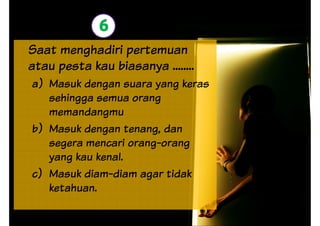 6
Saat menghadiri pertemuan
atau pesta kau biasanya ........
a) Masuk dengan suara yang keras
sehingga semua orang
memandangmu
b) Masuk dengan tenang, dan
segera mencari orang-orang
yang kau kenal.yang kau kenal.
c) Masuk diam-diam agar tidak
ketahuan.
 