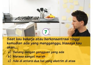 Saat kau bekerja atau berkonsentrasi tinggi
kemudian ada yang mengganggu, biasaya kau
7
kemudian ada yang mengganggu, biasaya kau
akan....
a) Senang dengan gangguan yang ada
b) Merasa sangat marah
c) Ada di antara dua hal yang ekstrim di atas
 