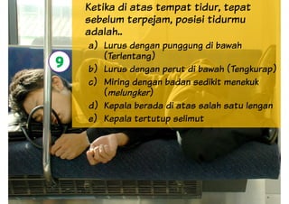 Ketika di atas tempat tidur, tepat
sebelum terpejam, posisi tidurmu
adalah..
a) Lurus dengan punggung di bawah
(Terlentang)
b) Lurus dengan perut di bawah (Tengkurap)
9 b) Lurus dengan perut di bawah (Tengkurap)
c) Miring dengan badan sedikit menekuk
(melungker)
d) Kepala berada di atas salah satu lengan
e) Kepala tertutup selimut
9
 