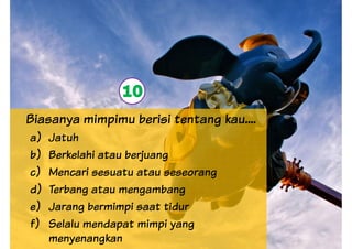 10
Biasanya mimpimu berisi tentang kau....
a) Jatuh
b) Berkelahi atau berjuang
c) Mencari sesuatu atau seseorang
10
c) Mencari sesuatu atau seseorang
d) Terbang atau mengambang
e) Jarang bermimpi saat tidur
f) Selalu mendapat mimpi yang
menyenangkan
 