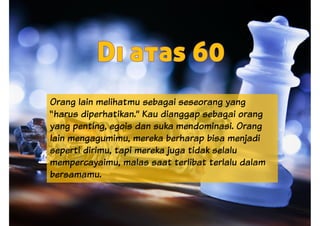 Orang lain melihatmu sebagai seseorang yang
“harus diperhatikan.” Kau dianggap sebagai orang
yang penting, egois dan suka mendominasi. Orang
lain mengagumimu, mereka berharap bisa menjadi
seperti dirimu, tapi mereka juga tidak selaluseperti dirimu, tapi mereka juga tidak selalu
mempercayaimu, malas saat terlibat terlalu dalam
bersamamu.
 