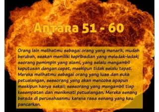 Orang lain melihatmu sebagai orang yang menarik, mudah
berubah, seakan memiliki kepribadian yang meledak-ledak;
seorang pemimpin yang alami, yang selalu mengambil
keputusan dengan cepat, meskipun tidak selalu tepat.
Mereka melihatmu sebagai orang yang luas dan sukaMereka melihatmu sebagai orang yang luas dan suka
petualangan, seseorang yang akan mencoba apapun
meskipun hanya sekali; seseorang yang mengambil tiap
kesempatan dan menikmati petualangan. Mereka senang
berada di perusahaanmu karena rasa senang yang kau
pancarkan.
 