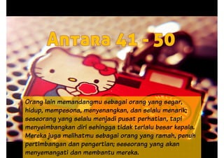 Orang lain memandangmu sebagai orang yang segar,Orang lain memandangmu sebagai orang yang segar,
hidup, mempesona, menyenangkan, dan selalu menarik;
seseorang yang selalu menjadi pusat perhatian, tapi
menyeimbangkan diri sehingga tidak terlalu besar kepala.
Mereka juga melihatmu sebagai orang yang ramah, penuh
pertimbangan dan pengertian; seseorang yang akan
menyemangati dan membantu mereka.
 