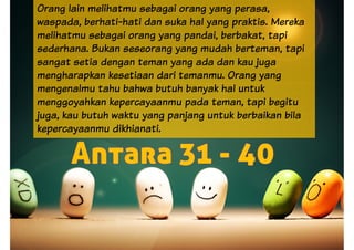 Orang lain melihatmu sebagai orang yang perasa,
waspada, berhati-hati dan suka hal yang praktis. Mereka
melihatmu sebagai orang yang pandai, berbakat, tapi
sederhana. Bukan seseorang yang mudah berteman, tapi
sangat setia dengan teman yang ada dan kau juga
mengharapkan kesetiaan dari temanmu. Orang yang
mengenalmu tahu bahwa butuh banyak hal untukmengenalmu tahu bahwa butuh banyak hal untuk
menggoyahkan kepercayaanmu pada teman, tapi begitu
juga, kau butuh waktu yang panjang untuk berbaikan bila
kepercayaanmu dikhianati.
 