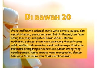 Orang melihatmu sebagai orang yang pemalu, gugup, dan
mudah bingung, seseorang yang butuh diawasi, kau ingin
orang lain yang mengatasi bukan dirimu. Mereka
melihatmu sebagai orang yang gampang khawatir yang
selalu melihat ada masalah meski sebenarnya tidak ada.selalu melihat ada masalah meski sebenarnya tidak ada.
Beberapa orang berpikir bahwa kau adalah orang yang
membosankan. Hanya mereka yang mengenalmu dengan
baik yang tahu bahwa kau tidak membosankan.
 