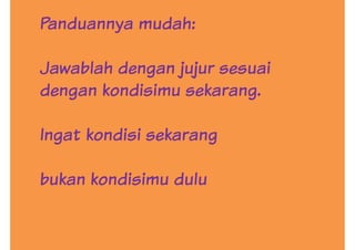 Panduannya mudah:
Jawablah dengan jujur sesuai
dengan kondisimu sekarang.dengan kondisimu sekarang.
Ingat kondisi sekarang
bukan kondisimu dulu
 