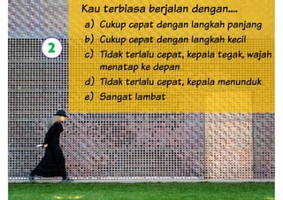 Kau terbiasa berjalan dengan....
a) Cukup cepat dengan langkah panjang
b) Cukup cepat dengan langkah kecil
c) Tidak terlalu cepat, kepala tegak, wajah
menatap ke depan
2
menatap ke depan
d) Tidak terlalu cepat, kepala menunduk
e) Sangat lambat
 