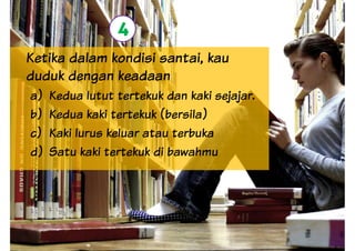 Ketika dalam kondisi santai, kau
duduk dengan keadaan
4
duduk dengan keadaan
a) Kedua lutut tertekuk dan kaki sejajar.
b) Kedua kaki tertekuk (bersila)
c) Kaki lurus keluar atau terbuka
d) Satu kaki tertekuk di bawahmu
 