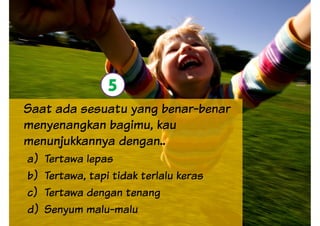 5
Saat ada sesuatu yang benar-benar
menyenangkan bagimu, kau
menunjukkannya dengan..
5
a) Tertawa lepas
b) Tertawa, tapi tidak terlalu keras
c) Tertawa dengan tenang
d) Senyum malu-malu
 