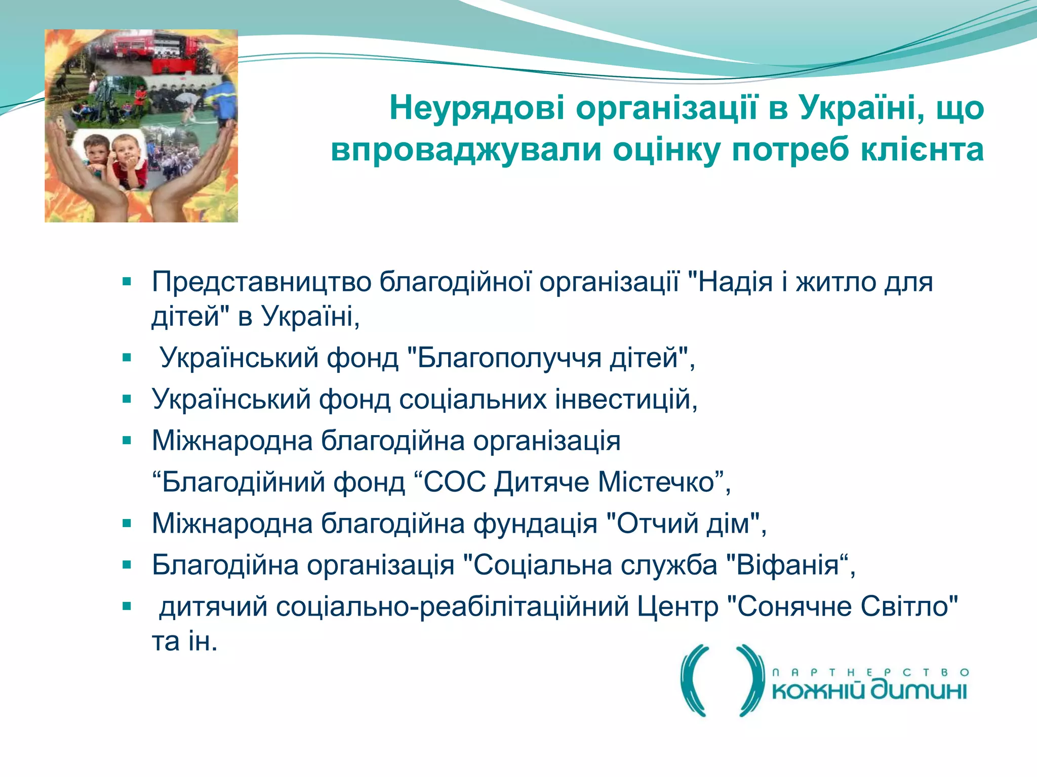 Неурядові організації в Україні, що
                впроваджували оцінку потреб клієнта


 Представництво благодійної організації "Надія і житло для
    дітей" в Україні,
    Український фонд "Благополуччя дітей",
   Український фонд соціальних інвестицій,
   Міжнародна благодійна організація
    “Благодійний фонд “СОС Дитяче Містечко”,
   Міжнародна благодійна фундація "Отчий дім",
   Благодійна організація "Соціальна служба "Віфанія“,
    дитячий соціально-реабілітаційний Центр "Сонячне Світло"
    та ін.
 