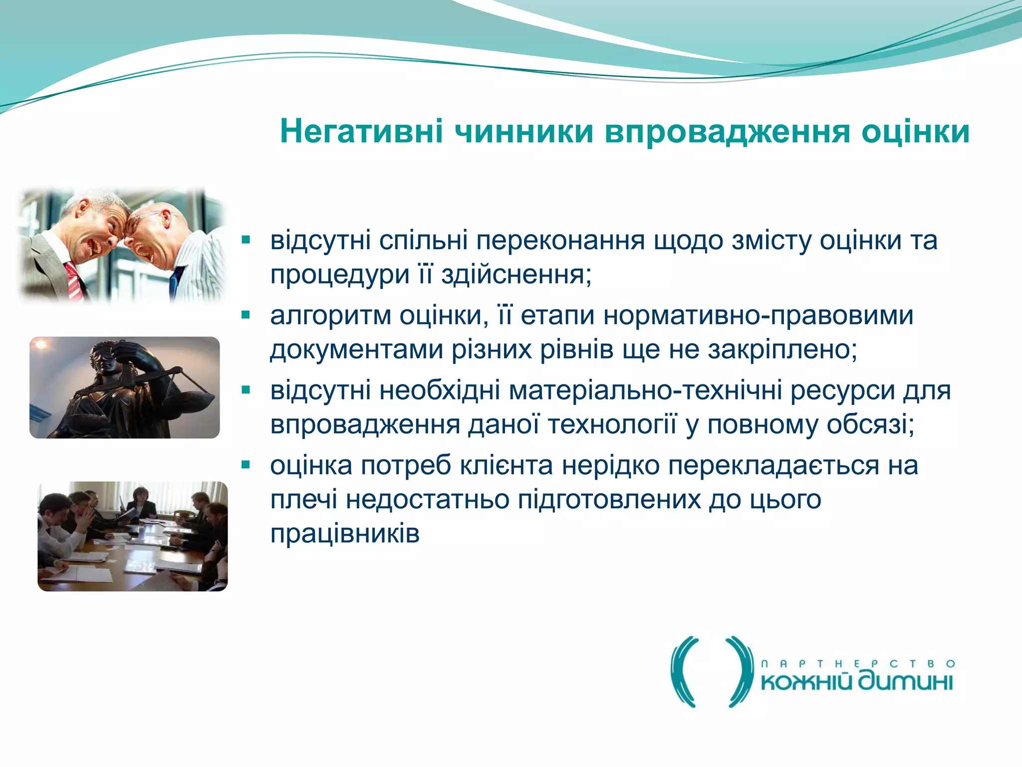 Негативні чинники впровадження оцінки


 відсутні спільні переконання щодо змісту оцінки та
  процедури її здійснення;
 алгоритм оцінки, її етапи нормативно-правовими
  документами різних рівнів ще не закріплено;
 відсутні необхідні матеріально-технічні ресурси для
  впровадження даної технології у повному обсязі;
 оцінка потреб клієнта нерідко перекладається на
  плечі недостатньо підготовлених до цього
  працівників
 