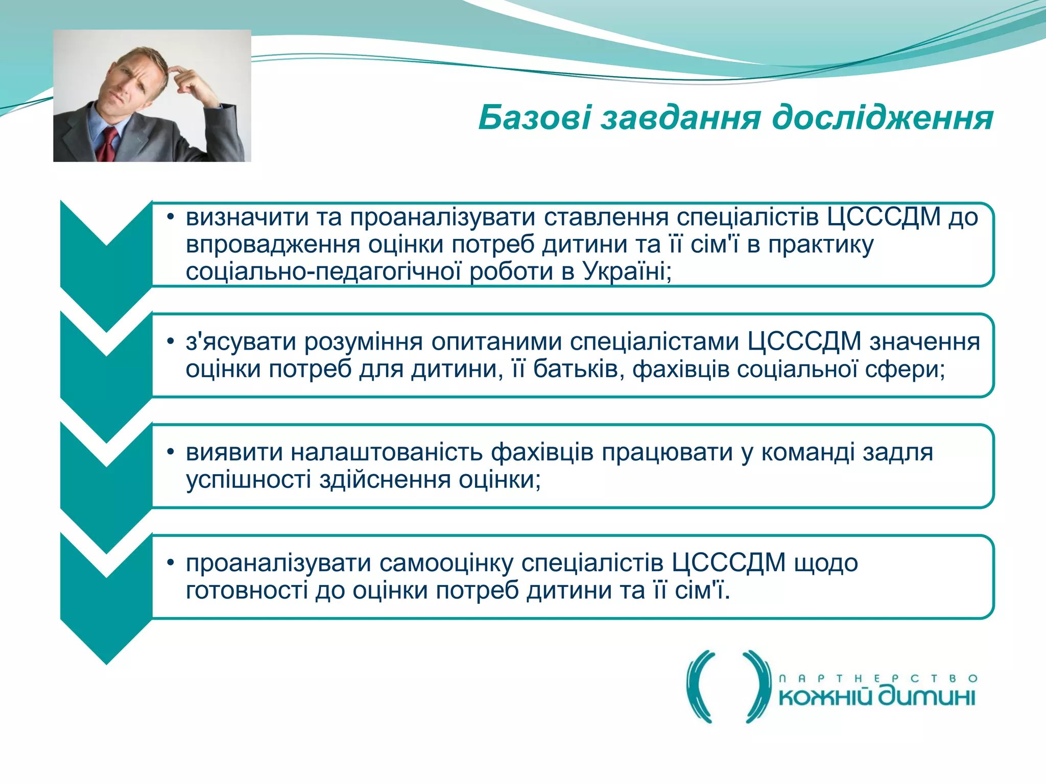 Базові завдання дослідження

• визначити та проаналізувати ставлення спеціалістів ЦСССДМ до
  впровадження оцінки потреб дитини та її сім'ї в практику
  соціально-педагогічної роботи в Україні;

• з'ясувати розуміння опитаними спеціалістами ЦСССДМ значення
  оцінки потреб для дитини, її батьків, фахівців соціальної сфери;


• виявити налаштованість фахівців працювати у команді задля
  успішності здійснення оцінки;


• проаналізувати самооцінку спеціалістів ЦСССДМ щодо
  готовності до оцінки потреб дитини та її сім'ї.
 