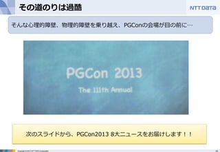 その道のりは過酷 
そんな⼼心理理的障壁、物理理的障壁を乗り越え、PGConの会場が⽬目の前に… 
次のスライドから、PGCon2013 8⼤大ニュースをお届けします！！ 
Copyright © 2012 NTT DATA Corporation 10 
 