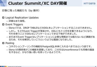 Cluster Summit/XC DAY開催 
印象に残った機能たち（by 藤井） 
 
p Logical Replication Updates 
– 詳細はまた後程。 
p Event Triggers 
– Slony-‐‑‒Iでは、DROP TABLEなどのDDLをレプリケーションすることはできません。 
– しかし、9.3でEvent Triggerが実装され、DDLにもトリガを定義できるようになり、 
それを使うことでDDLもレプリケーションできる下地ができました。 
– まだまだEvent Triggerはレプリケーションに必要な情報までは扱えないなど課題があ 
るため、それを解決していこうというような議論論になりました。 
p Pooling 
– コネクションプーリングの機能をPostgreSQL本体に⼊入れるべきではという話です。 
– Slony-‐‑‒Iの関係者がこの機能を提案しており、この⽅方はUnconferenceでも同様の議論論 
をするなど、かなり強い思いを持っているようです。 
Copyright © 2012 NTT DATA Corporation 16 
 
 