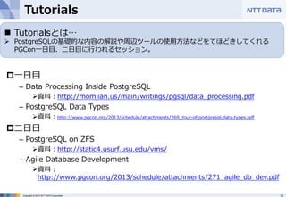 Tutorials 
n Tutorialsとは… 
Ø PostgreSQLの基礎的な内容の解説や周辺ツールの使⽤用⽅方法などをてほどきしてくれる 
Copyright © 2012 NTT DATA Corporation 18 
 
p ⼀一⽇日⽬目 
– Data Processing Inside PostgreSQL 
Ø 資料料：http://momjian.us/main/writings/pgsql/data_̲processing.pdf 
– PostgreSQL Data Types 
Ø 資料料：http://www.pgcon.org/2013/schedule/attachments/269_̲tour-‐‑‒of-‐‑‒postgresql-‐‑‒data-‐‑‒types.pdf 
p ⼆二⽇日⽇日 
– PostgreSQL on ZFS 
Ø 資料料：http://static4.usurf.usu.edu/vms/ 
– Agile Database Development 
Ø 資料料： 
http://www.pgcon.org/2013/schedule/attachments/271_̲agile_̲db_̲dev.pdf 
 
PGCon⼀一⽇日⽬目、⼆二⽇日⽬目に⾏行行われるセッション。 
 