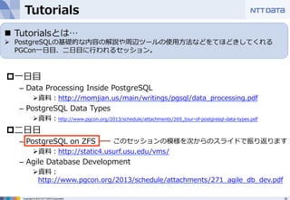 Tutorials 
n Tutorialsとは… 
Ø PostgreSQLの基礎的な内容の解説や周辺ツールの使⽤用⽅方法などをてほどきしてくれる 
Copyright © 2012 NTT DATA Corporation 19 
 
p ⼀一⽇日⽬目 
– Data Processing Inside PostgreSQL 
Ø 資料料：http://momjian.us/main/writings/pgsql/data_̲processing.pdf 
– PostgreSQL Data Types 
Ø 資料料：http://www.pgcon.org/2013/schedule/attachments/269_̲tour-‐‑‒of-‐‑‒postgresql-‐‑‒data-‐‑‒types.pdf 
p ⼆二⽇日⽇日 
– PostgreSQL on ZFS 
Ø 資料料：http://static4.usurf.usu.edu/vms/ 
– Agile Database Development 
Ø 資料料： 
http://www.pgcon.org/2013/schedule/attachments/271_̲agile_̲db_̲dev.pdf 
 
PGCon⼀一⽇日⽬目、⼆二⽇日⽬目に⾏行行われるセッション。 
このセッションの模様を次からのスライドで振り返ります 
 