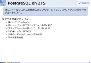 PostgreSQL on ZFS 
ZFSファイルシステムを使⽤用したレプリケーション、バックアップなどを⾏行行う 
チュートリアル。 
q ZFSを使⽤用するメリット 
– 速いレプリケーション 
– 低いオーバヘッドでスナップショットがとれる。 
– スナップショットを送ったり、受け取ったり 
– SSDキャッシュドライブ 
– 定期的なデータチェックと⾃自動修復復 
– データ圧縮機能 
Copyright © 2012 NTT DATA Corporation 20 
 