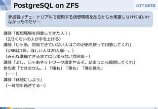 PostgreSQL on ZFS 
講師「仮想環境を⽤用意してきた⼈人？」 
（2/3くらいの⼈人が⼿手を上げる） 
講師「じゃあ、容易易できていない⼈人はこのUSBを使って⽤用意してくれ」 
（USBは1個。ほしい⼈人は20⼈人弱…。） 
（みんな準備できるまではじまらない雰囲気…） 
講師「よし、じゃあネットワーク設定やるぞ。詰まったら質問してくれ」 
参加者「できません。」「俺も」「俺も」「俺も俺も」 
（……） 
講師「休憩にしよう」 
（⼀一時間半過ぎてる…） 
Copyright © 2012 NTT DATA Corporation 21 
 
参加者はチュートリアルで使⽤用する仮想環境をあらかじめ⽤用意しなければいけ 
なかったのだが… 
 