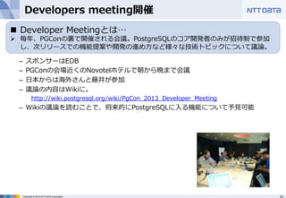 Developers meeting開催 
– スポンサーはEDB 
– PGConの会場近くのNovotelホテルで朝から晩まで会議 
– ⽇日本からは海外さんと藤井が参加 
– 議論論の内容はWikiに。 
http://wiki.postgresql.org/wiki/PgCon_̲2013_̲Developer_̲Meeting 
– Wikiの議論論を読むことで、将来的にPostgreSQLに⼊入る機能について予⾒見見可能 
 
Copyright © 2012 NTT DATA Corporation 23 
 
n Developer Meetingとは… 
Ø 毎年年、PGConの裏裏で開催される会議。PostgreSQLのコア開発者のみが招待制で参加 
し、次リリースでの機能提案や開発の進め⽅方など様々な技術トピックについて議論論。 
 