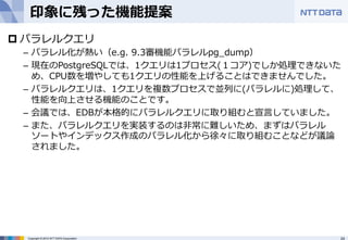 印象に残った機能提案 
p パラレルクエリ 
– パラレル化が熱い（e.g. 9.3審機能パラレルpg_̲dump） 
– 現在のPostgreSQLでは、1クエリは1プロセス(１コア)でしか処理理できないた 
め、CPU数を増やしても1クエリの性能を上げることはできませんでした。 
– パラレルクエリは、1クエリを複数プロセスで並列列に(パラレルに)処理理して、 
性能を向上させる機能のことです。 
– 会議では、EDBが本格的にパラレルクエリに取り組むと宣⾔言していました。 
– また、パラレルクエリを実装するのは⾮非常に難しいため、まずはパラレル 
ソートやインデックス作成のパラレル化から徐々に取り組むことなどが議論論 
されました。 
Copyright © 2012 NTT DATA Corporation 24 
 
 