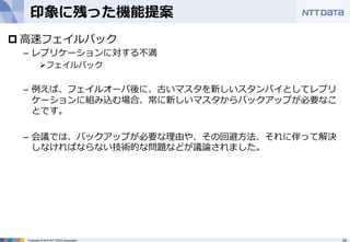 印象に残った機能提案 
p ⾼高速フェイルバック 
– レプリケーションに対する不不満 
Ø フェイルバック 
– 例例えば、フェイルオーバ後に、古いマスタを新しいスタンバイとしてレプリ 
ケーションに組み込む場合、常に新しいマスタからバックアップが必要なこ 
とです。 
– 会議では、バックアップが必要な理理由や、その回避⽅方法、それに伴って解決 
しなければならない技術的な問題などが議論論されました。 
Copyright © 2012 NTT DATA Corporation 25 
 
 