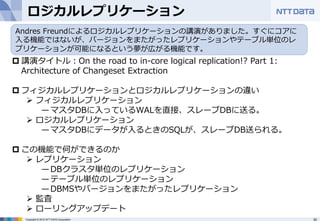 ロジカルレプリケーション 
Andres Freundによるロジカルレプリケーションの講演がありました。すぐにコアに 
⼊入る機能ではないが、バージョンをまたがったレプリケーションやテーブル単位のレ 
プリケーションが可能になるという夢が広がる機能です。 
p 講演タイトル：On the road to in-‐‑‒core logical replication!? Part 1: 
Architecture of Changeset Extraction 
 
p フィジカルレプリケーションとロジカルレプリケーションの違い 
Ø フィジカルレプリケーション 
̶— マスタDBに⼊入っているWALを直接、スレーブDBに送る。 
Ø ロジカルレプリケーション 
̶— マスタDBにデータが⼊入るときのSQLが、スレーブDB送られる。 
p この機能で何ができるのか 
Ø レプリケーション 
̶— DBクラスタ単位のレプリケーション 
̶— テーブル単位のレプリケーション 
̶— DBMSやバージョンをまたがったレプリケーション 
Ø 監査 
Ø ローリングアップデート 
Copyright © 2012 NTT DATA Corporation 30 
 