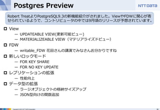 Postgres Preview 
Robert TreatよりPostgreSQL9.3の新機能紹介がされました。ViewやFDWに関⼼心が寄 
せられているようで、コントリビュータの中では9⽉月頃のリリースが予想されています。 
p View 
̶— UPDATEABLE VIEW(更更新可能ビュー) 
̶— MATERIALIZEABLE VIEW（マテリアライズドビュー） 
p FDW 
̶— writable_̲FDW 花⽥田さんの講演でみなさんお分かりですね 
p 新しいロックモード 
̶— FOR KEY SHARE 
̶— FOR NO KEY UPDATE 
p レプリケーションの拡張 
̶— 性能向上 
p データ型の拡張 
̶— ラージオブジェクトの格納サイズアップ 
̶— JSON型向けの関数追加 
Copyright © 2012 NTT DATA Corporation 32 
 