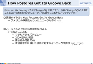 How Postgres Got Its Groove Back 
Peter van Hardenbergが今までPostgreSQLを振り返り、今後のPostgreSQLの予測を 
⽴立立てるという講演を⾏行行いました…が、その最中によもやのアクシデントが… 
p 講演タイトル：How Postgres Got Its Groove Back 
̶— アメリカの映画をもじったユニークなタイトル 
 
p バージョンごとの⽬目⽟玉機能を振り返る 
Ø ちなみに9.3は、 
̶— マテリアライズドビュ― 
̶— JSON型向け関数 
̶— 書き込み可能FDW 
̶— 正規表現を利利⽤用した検索索に対するインデックス提供（pg_̲trgm） 
Copyright © 2012 NTT DATA Corporation 34 
 