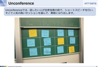 Unconference  
Unconferenceでは、話したい⼈人が全参加者の前で、ショートスピーチを⾏行行い、 
そこで⼈人気の⾼高いセッションを選んで、⿊黒板にはり出します。 
Copyright © 2012 NTT DATA Corporation 39 
 