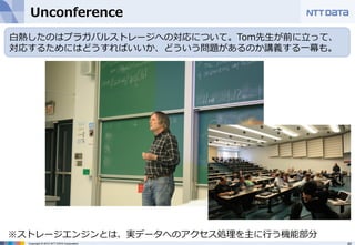 Unconference  
⽩白熱したのはプラガバルストレージへの対応について。Tom先⽣生が前に⽴立立って、 
対応するためにはどうすればいいか、どういう問題があるのか講義する⼀一幕も。  
※ストレージエンジンとは、実データへのアクセス処理理を主に⾏行行う機能部分 
Copyright © 2012 NTT DATA Corporation 40 
 