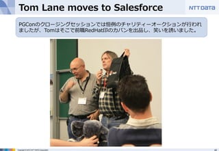 Tom Lane moves to Salesforce 
PGConのクロージングセッションでは恒例例のチャリティーオークションが⾏行行われ 
ましたが、Tomはそこで前職RedHat印のカバンを出品し、笑いを誘いました。 
Copyright © 2012 NTT DATA Corporation 43 
 