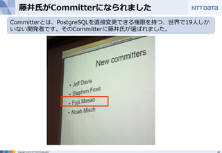 藤井⽒氏がCommitterになられました 
Committerとは、PostgreSQLを直接変更更できる権限を持つ、世界で19⼈人しか 
いない開発者です。そのCommitterに藤井⽒氏が選ばれました。 
Copyright © 2012 NTT DATA Corporation 45 
 