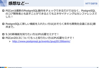 感想など… 
p PGConは最新のPostgreSQL動向をチェックできるだけではなく、PostgreSQL 
のコア開発者とも話すことができるとてもエキサイティングなカンファレンスで 
した！ 
p PostgreSQLに新しい機能を⼊入れたい⽅方は(おそらく来年年も開発社会議に出る)藤 
井まで。 
p 9.3の新機能を知りたい⽅方はJPUG夏セミナで！ 
p PGCon2013についてもっと知りたい⽅方はJPUG夏セミナで！ 
Ø http://www.postgresql.jp/events/jpug201306semi/ 
Copyright © 2012 NTT DATA Corporation 48 
 
