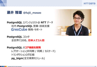 2Copyright © 2015 NTT DATA Corporation
PostgreSQL エバンジェリスト@ NTT データ
社内 PostgreSQL 営業・技術支援
GresCube 開発・サポート
PostgreSQL コミッタ
全世界で20名、日本人で3人目
PostgreSQL のコア機能を開発
レプリケーション(非同期 / 同期 / カスケード)
トランザクションログ圧縮
pg_bigm(全文検索モジュール)
藤井 雅雄 @fujii_masao
 