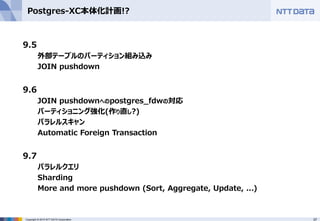 37Copyright © 2015 NTT DATA Corporation
Postgres-XC本体化計画!?
9.5
外部テーブルのパーティション組み込み
JOIN pushdown
9.6
JOIN pushdownへのpostgres_fdwの対応
パーティショニング強化(作り直し?)
パラレルスキャン
Automatic Foreign Transaction
9.7
パラレルクエリ
Sharding
More and more pushdown (Sort, Aggregate, Update, ...)
 
