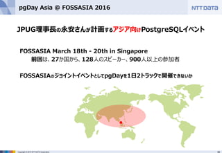 39Copyright © 2015 NTT DATA Corporation
pgDay Asia @ FOSSASIA 2016
FOSSASIA March 18th - 20th in Singapore
前回は、27か国から、128人のスピーカー、900人以上の参加者
FOSSASIAのジョイントイベントとしてpgDayを1日2トラックで開催できないか
JPUG理事長の永安さんが計画するアジア向けPostgreSQLイベント
●
 