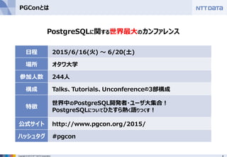 4Copyright © 2015 NTT DATA Corporation
PGConとは
PostgreSQLに関する世界最大のカンファレンス
日程 2015/6/16(火) ～ 6/20(土)
場所 オタワ大学
参加人数 244人
構成 Talks、Tutorials、Unconferenceの3部構成
特徴
世界中のPostgreSQL開発者・ユーザ大集合！
PostgreSQLについてひたすら熱く語りつくす！
公式サイト http://www.pgcon.org/2015/
ハッシュタグ #pgcon
 