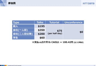 7Copyright © 2015 NTT DATA Corporation
参加費
Type Talks Tutorial Unconference
個人 $195
$75
(per half day)
$0
会社(一人目) $350
会社(二人目以降) $200
学生 $60
※支払いはカナダドル CAD$1 = 100.42円 (6/12時点)
 