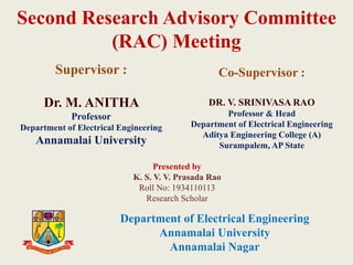 Second Research Advisory Committee
(RAC) Meeting
Supervisor :
Dr. M. ANITHA
Professor
Department of Electrical Engineering
Annamalai University
Co-Supervisor :
DR. V. SRINIVASA RAO
Professor & Head
Department of Electrical Engineering
Aditya Engineering College (A)
Surampalem, AP State
Presented by
K. S. V. V. Prasada Rao
Roll No: 1934110113
Research Scholar
Department of Electrical Engineering
Annamalai University
Annamalai Nagar
 