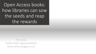 Open Access books:
how libraries can sow
the seeds and reap
the rewards
Phil Jones
Twitter handle: @jonesthelibrary
Email: phil.jones@jisc.ac.uk
 
