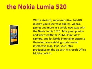 With a six-inch, super-sensitive, full-HD
display, you’ll see your photos, videos,
games and more in a whole new way with
the Nokia Lumia 1520. Take great photos
and videos with the 20 MP Pure View
camera, and let Nokia Storyteller organise
them into eye-catching stories on an
interactive map. Plus, you’ll stay
productive on the go with Microsoft Office
Mobile built in.
 