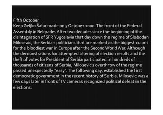 Fifth October
Keep Zeljko Šafar made on 5 October 2000. The front of the Federal
Assembly in Belgrade. After two decades since the beginning of the
disintegration of SFR Yugoslavia that day down the regime of Slobodan
Milosevic, the Serbian politicians that are marked as the biggest culprit
for the bloodiest war in Europe after the Second World War. Although
the demonstrations for attempted altering of election results and the
theft of votes for President of Serbia participated in hundreds of
thousands of citizens of Serbia, Milosevic's overthrow of the regime
passed unexpectedly "easy". The following day, established the first
democratic government in the recent history of Serbia, Milosevic was a
few days later in front of TV cameras recognized political defeat in the
elections.
 