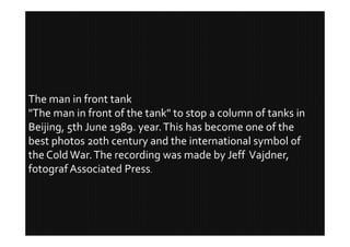 The man in front tank
"The man in front of the tank" to stop a column of tanks in
Beijing, 5th June 1989. year. This has become one of the
best photos 20th century and the international symbol of
the Cold War. The recording was made by Jeff Vajdner,
fotograf Associated Press.
 