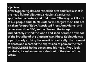 Vijetkong
After Ngujen Ngok Loan raised his arm and fired a shot in
the head fighter Vijetkonga Ngujena Van Lema,
approached reporters and told them: "These guys kill a lot
of our people and I think Buddha will forgive me." This act
is taken fotograf Eddy Associated Press Ann Adams, and
cameraman-the BBC, so the film and the image
immediately visited the world and soon became a symbol
of the brutality of the Vietnam War. Photo Eddie Adamas
is particularly striking because it is practically the moment
of death and recorded the expression of pain on the face
while SOLDERS bullet penetrated his head. If you look
carefully, it can be seen as a shot out of the skull of the
victim.
 