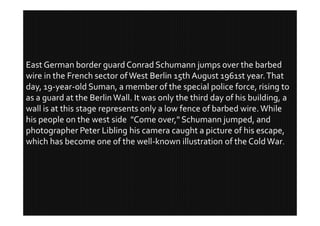 East German border guard Conrad Schumann jumps over the barbed
wire in the French sector of West Berlin 15th August 1961st year. That
day, 19-year-old Suman, a member of the special police force, rising to
as a guard at the Berlin Wall. It was only the third day of his building, a
wall is at this stage represents only a low fence of barbed wire. While
his people on the west side "Come over," Schumann jumped, and
photographer Peter Libling his camera caught a picture of his escape,
which has become one of the well-known illustration of the Cold War.
 