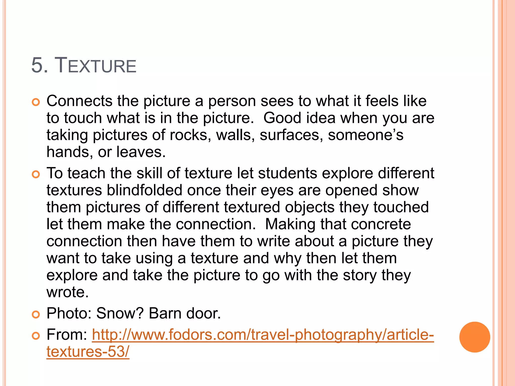 5. TEXTURE
   Connects the picture a person sees to what it feels like
    to touch what is in the picture. Good idea when you are
    taking pictures of rocks, walls, surfaces, someone’s
    hands, or leaves.
   To teach the skill of texture let students explore different
    textures blindfolded once their eyes are opened show
    them pictures of different textured objects they touched
    let them make the connection. Making that concrete
    connection then have them to write about a picture they
    want to take using a texture and why then let them
    explore and take the picture to go with the story they
    wrote.
   Photo: Snow? Barn door.
   From: http://www.fodors.com/travel-photography/article-
    textures-53/
 