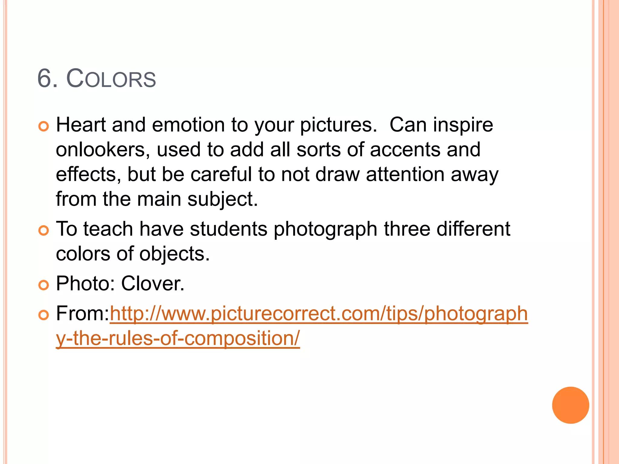 6. COLORS
 Heart and emotion to your pictures. Can inspire
  onlookers, used to add all sorts of accents and
  effects, but be careful to not draw attention away
  from the main subject.
 To teach have students photograph three different
  colors of objects.
 Photo: Clover.

 From:http://www.picturecorrect.com/tips/photograph
  y-the-rules-of-composition/
 