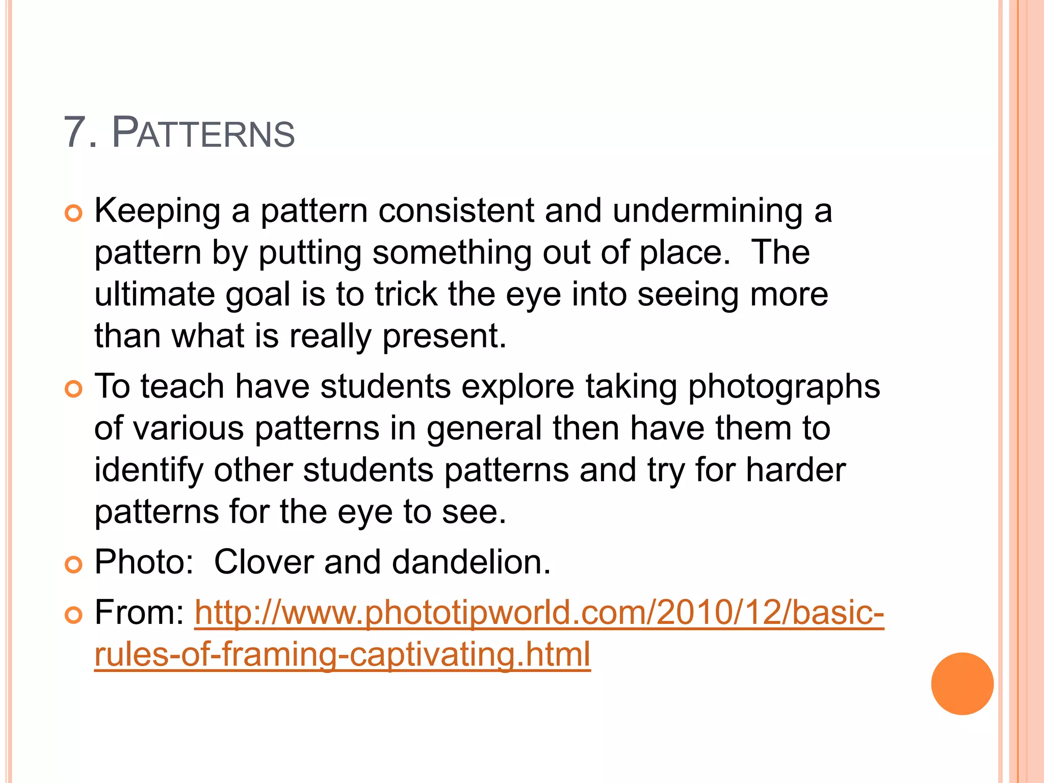 7. PATTERNS
 Keeping a pattern consistent and undermining a
  pattern by putting something out of place. The
  ultimate goal is to trick the eye into seeing more
  than what is really present.
 To teach have students explore taking photographs
  of various patterns in general then have them to
  identify other students patterns and try for harder
  patterns for the eye to see.
 Photo: Clover and dandelion.

 From: http://www.phototipworld.com/2010/12/basic-
  rules-of-framing-captivating.html
 